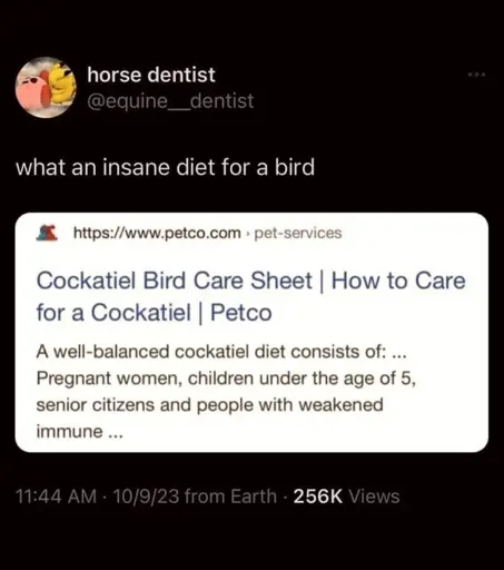Post:"what an insane diet for a bird" Screenshot of a search result, page title "Cockatiel Bird Care Sheet | How to Care for a Cockatiel | Petco", page content "A well-balanced cockatiel diet consists of: ... Pregnant women, children under the age of 5, senior citizens and people with weakened immune ..."